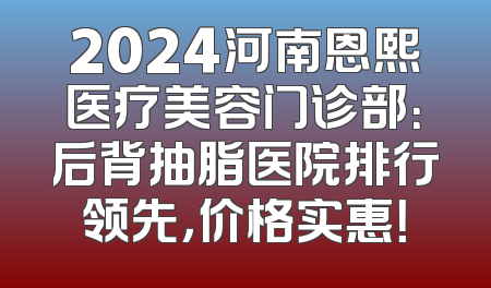 2024河南恩熙医疗美容门诊部：后背抽脂医院排行领先，价格实惠！
