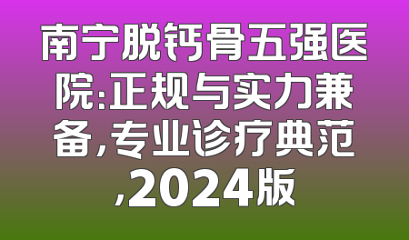 南宁脱钙骨五强医院：正规与实力兼备，专业诊疗典范，2024版