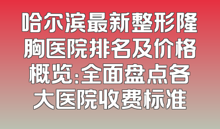 哈尔滨最新整形隆胸医院排名及价格概览：全面盘点各大医院收费标准