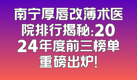 南宁厚唇改薄术医院排行揭秘：2024年度前三榜单重磅出炉！