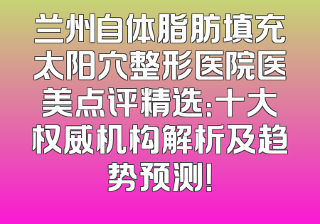 兰州自体脂肪填充太阳穴整形医院医美点评精选：十大权威机构解析及趋势预测！