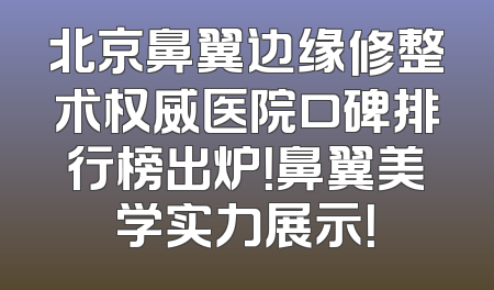 北京鼻翼边缘修整术权威医院口碑排行榜出炉！鼻翼美学实力展示！