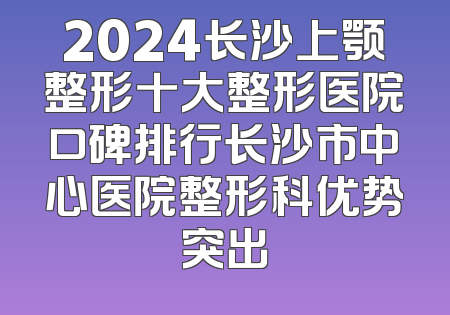 2024长沙上颚整形十大整形医院口碑排行长沙市中心医院整形科优势突出