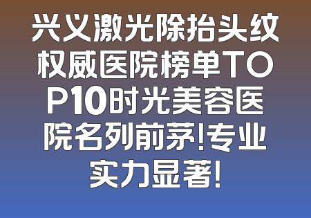 兴义激光除抬头纹权威医院榜单TOP10时光美容医院名列前茅！专业实力显著！