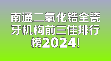 南通二氧化锆全瓷牙机构前三佳排行榜2024！