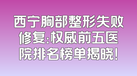 西宁胸部整形失败修复：权威前五医院排名榜单揭晓！