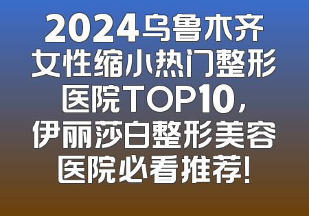 2024乌鲁木齐女性缩小热门整形医院TOP10，伊丽莎白整形美容医院必看推荐！
