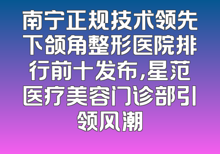 南宁正规技术领先下颌角整形医院排行前十发布，星范医疗美容门诊部引领风潮