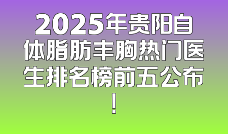2025年贵阳自体脂肪丰胸热门医生排名榜前五公布！