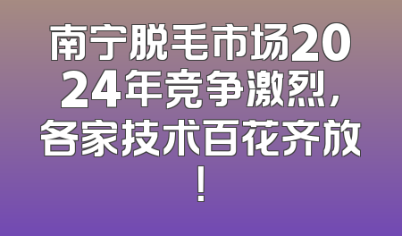 南宁脱毛市场2024年竞争激烈，各家技术百花齐放！