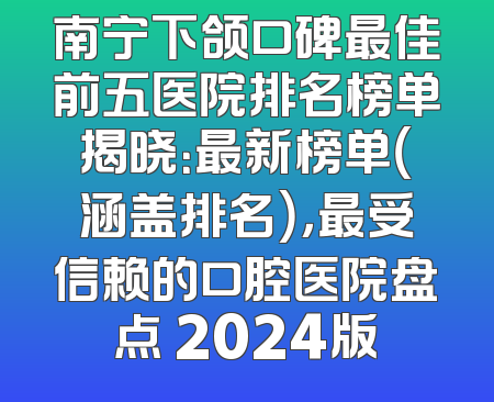 南宁下颌口碑最佳前五医院排名榜单揭晓：最新榜单（涵盖排名），最受信赖的口腔医院盘点 2024版