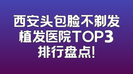 西安头包脸不剃发植发医院TOP3排行盘点！