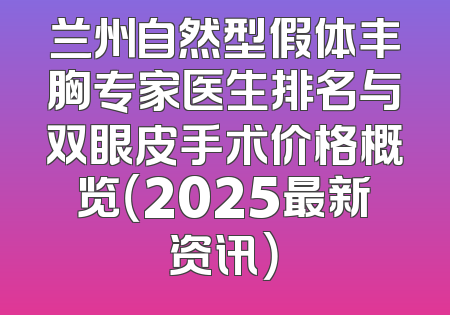 兰州自然型假体丰胸专家医生排名与双眼皮手术价格概览（2025最新资讯）