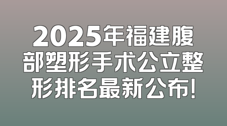 2025年福建腹部塑形手术公立整形排名最新公布！