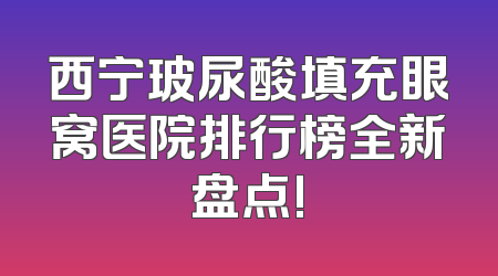 西宁玻尿酸填充眼窝医院排行榜全新盘点!