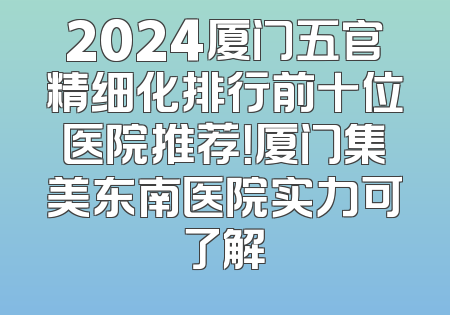 2024厦门五官精细化排行前十位医院推荐！厦门集美东南医院实力可了解