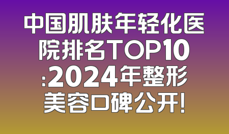 中国肌肤年轻化医院排名TOP10：2024年整形美容口碑公开！