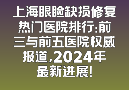 上海眼睑缺损修复热门医院排行：前三与前五医院权威报道，2024年最新进展！
