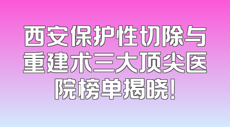 西安保护性切除与重建术三大顶尖医院榜单揭晓！