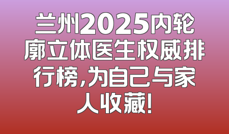兰州2025内轮廓立体医生权威排行榜，为自己与家人收藏！