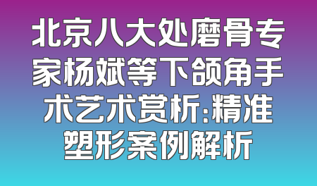 北京八大处磨骨专家杨斌等下颌角手术艺术赏析：精准塑形案例解析