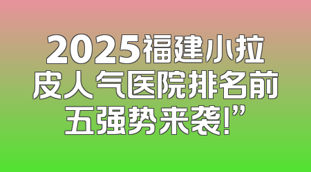 2025福建小拉皮人气医院排名前五强势来袭！”