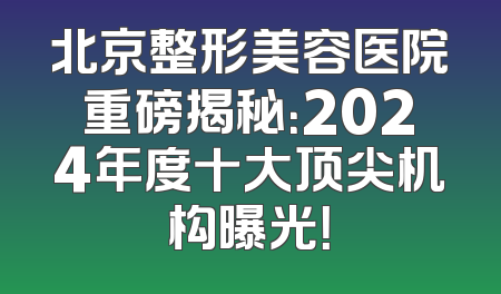 北京整形美容医院重磅揭秘：2024年度十大顶尖机构曝光！