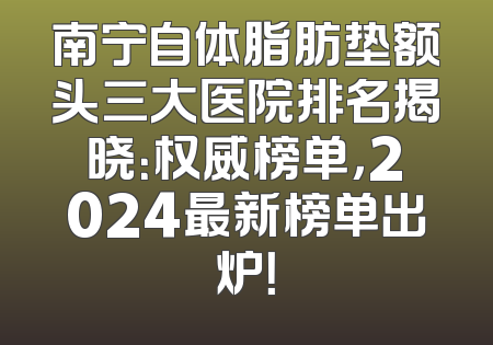南宁自体脂肪垫额头三大医院排名揭晓：权威榜单，2024最新榜单出炉！