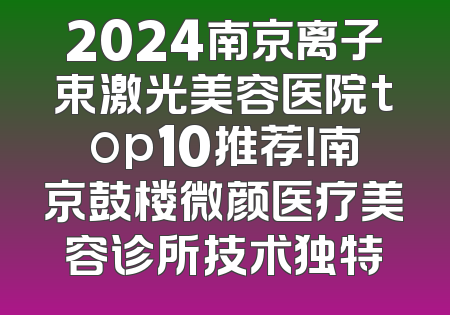 2024南京离子束激光美容医院top10推荐！南京鼓楼微颜医疗美容诊所技术独特