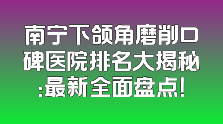 南宁下颌角磨削口碑医院排名大揭秘：最新全面盘点！