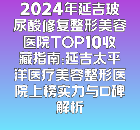 2024年延吉玻尿酸修复整形美容医院TOP10收藏指南：延吉太平洋医疗美容整形医院上榜实力与口碑解析