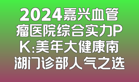 2024嘉兴血管瘤医院综合实力PK：美年大健康南湖门诊部人气之选