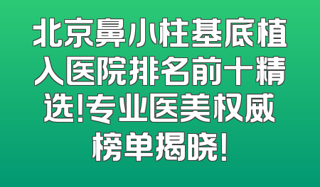 北京鼻小柱基底植入医院排名前十精选！专业医美权威榜单揭晓！