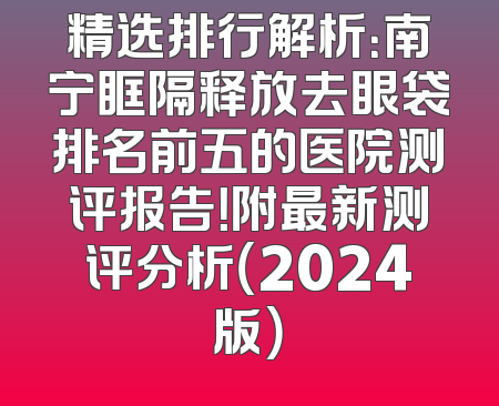 精选排行解析：南宁眶隔释放去眼袋排名前五的医院测评报告！附最新测评分析（2024版）