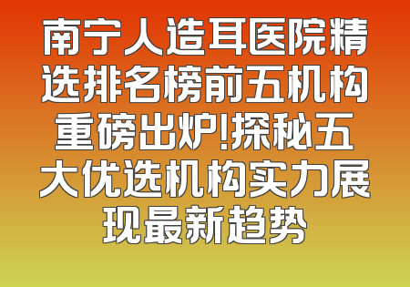 南宁人造耳医院精选排名榜前五机构重磅出炉！探秘五大优选机构实力展现最新趋势