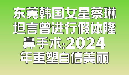 东莞韩国女星蔡琳坦言曾进行假体隆鼻手术：2024年重塑自信美丽