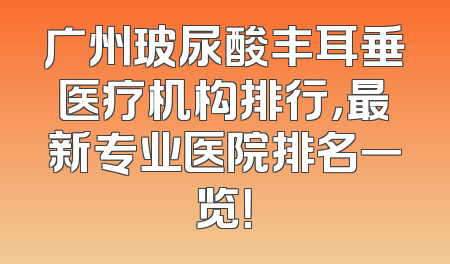 广州玻尿酸丰耳垂医疗机构排行，最新专业医院排名一览！