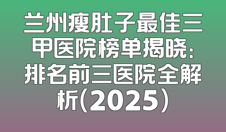 兰州瘦肚子最佳三甲医院榜单揭晓：排名前三医院全解析（2025）