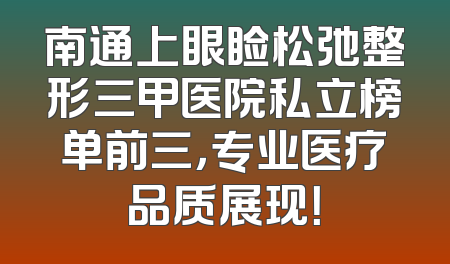 南通上眼睑松弛整形三甲医院私立榜单前三，专业医疗品质展现！