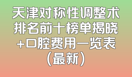 天津对称性调整术排名前十榜单揭晓+口腔费用一览表（最新）