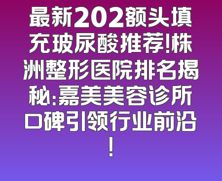 最新202额头填充玻尿酸推荐！株洲整形医院排名揭秘：嘉美美容诊所口碑引领行业前沿！