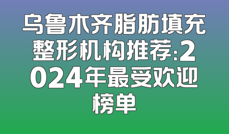 乌鲁木齐脂肪填充整形机构推荐：2024年最受欢迎榜单