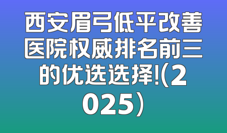 西安眉弓低平改善医院权威排名前三的优选选择！(2025)