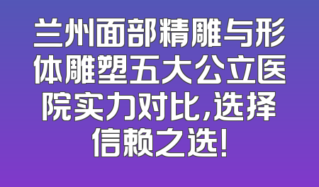 兰州面部精雕与形体雕塑五大公立医院实力对比，选择信赖之选！