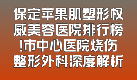 保定苹果肌塑形权威美容医院排行榜！市中心医院烧伤整形外科深度解析