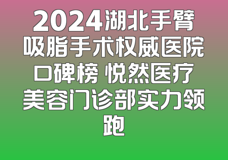 2024湖北手臂吸脂手术权威医院口碑榜 悦然医疗美容门诊部实力领跑
