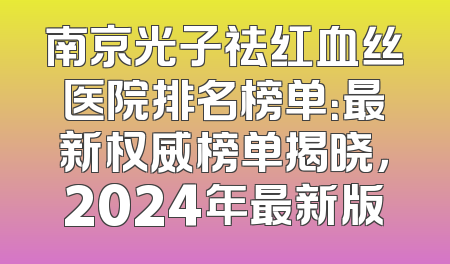 南京光子祛红血丝医院排名榜单：最新权威榜单揭晓，2024年最新版