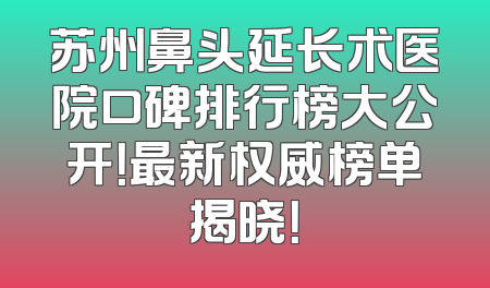 苏州鼻头延长术医院口碑排行榜大公开！最新权威榜单揭晓！