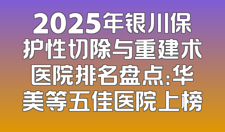 2025年银川保护性切除与重建术医院排名盘点：华美等五佳医院上榜