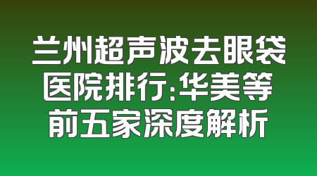 兰州超声波去眼袋医院排行：华美等前五家深度解析